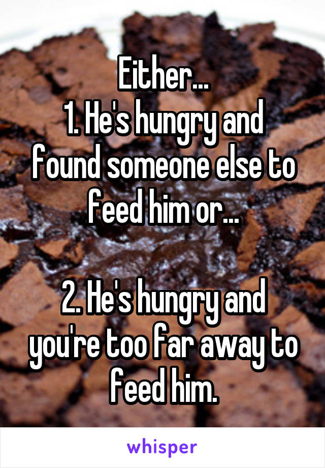 Either...
1. He's hungry and found someone else to feed him or...

2. He's hungry and you're too far away to feed him.