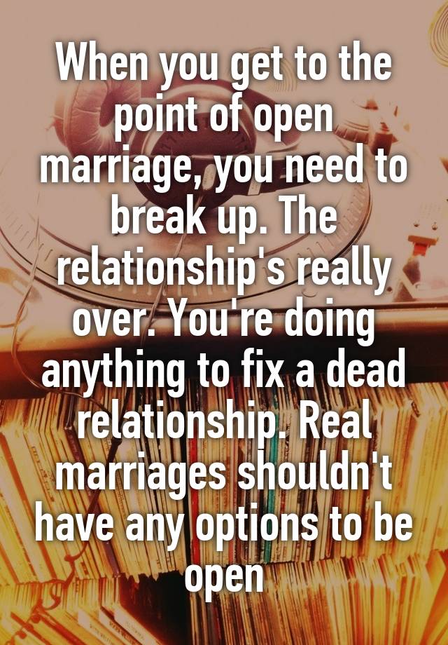 When you get to the point of open marriage, you need to break up. The relationship's really over. You're doing anything to fix a dead relationship. Real marriages shouldn't have any options to be open
