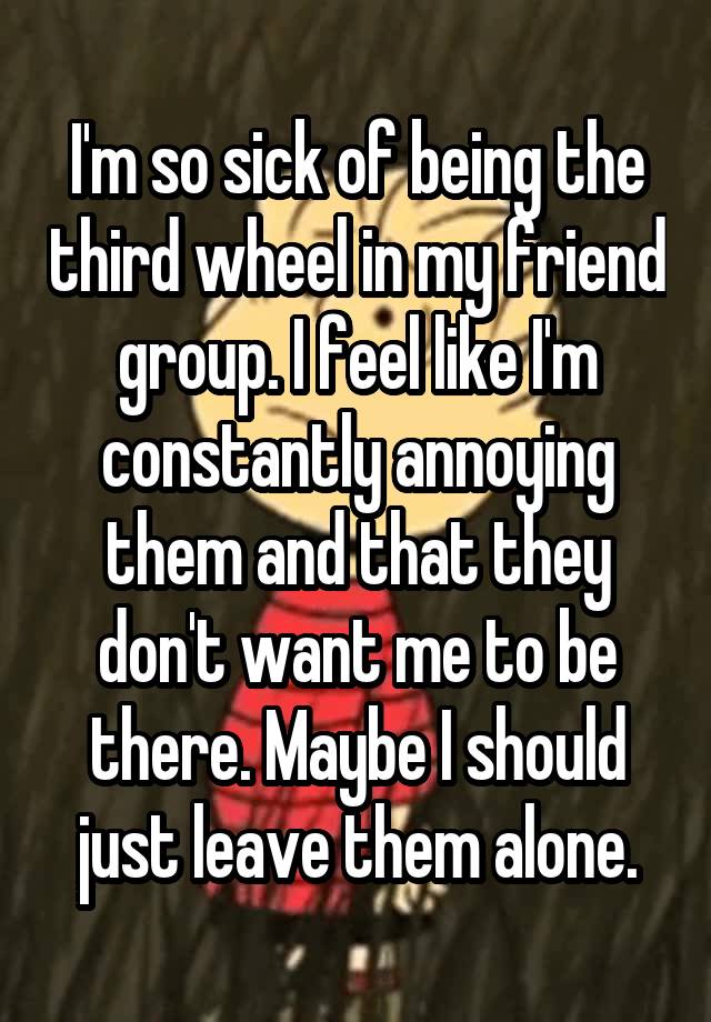 I'm so sick of being the third wheel in my friend group. I feel like I'm constantly annoying them and that they don't want me to be there. Maybe I should just leave them alone.