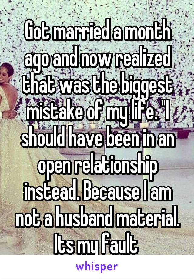 Got married a month ago and now realized that was the biggest mistake of my life. "I should have been in an open relationship instead. Because I am not a husband material. Its my fault 