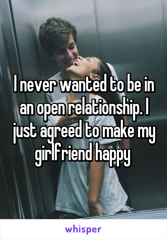 I never wanted to be in an open relationship. I just agreed to make my girlfriend happy 