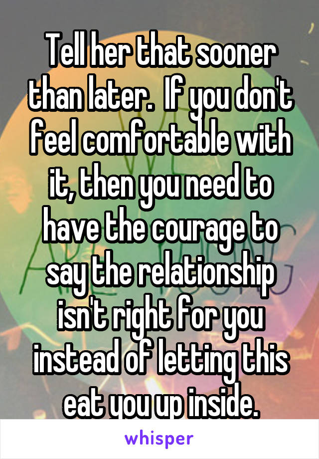 Tell her that sooner than later.  If you don't feel comfortable with it, then you need to have the courage to say the relationship isn't right for you instead of letting this eat you up inside.