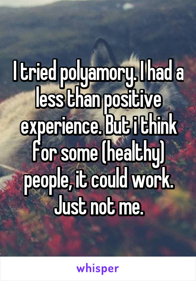 I tried polyamory. I had a less than positive experience. But i think for some (healthy) people, it could work. Just not me.