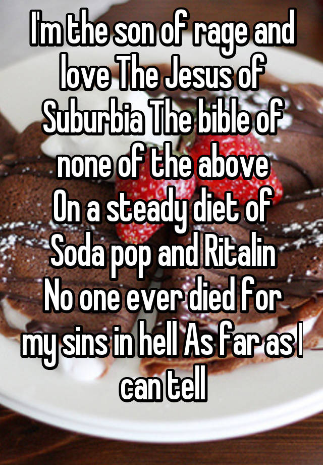 I'm the son of rage and love The Jesus of Suburbia The bible of none of the above
On a steady diet of
Soda pop and Ritalin
No one ever died for my sins in hell As far as I can tell
