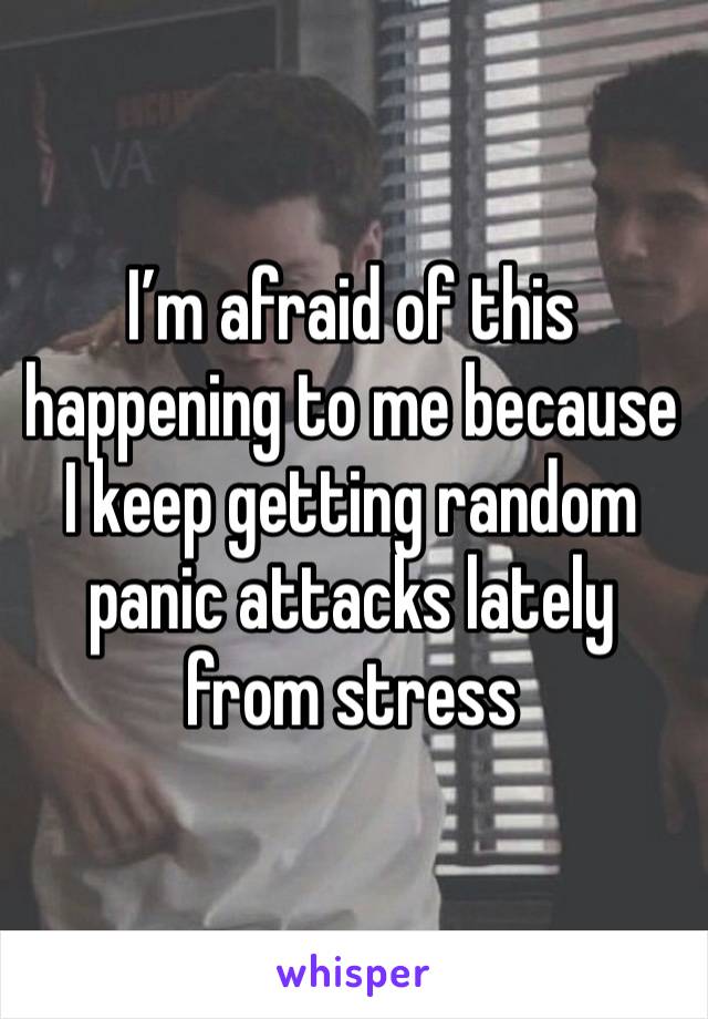 I’m afraid of this happening to me because I keep getting random panic attacks lately from stress 