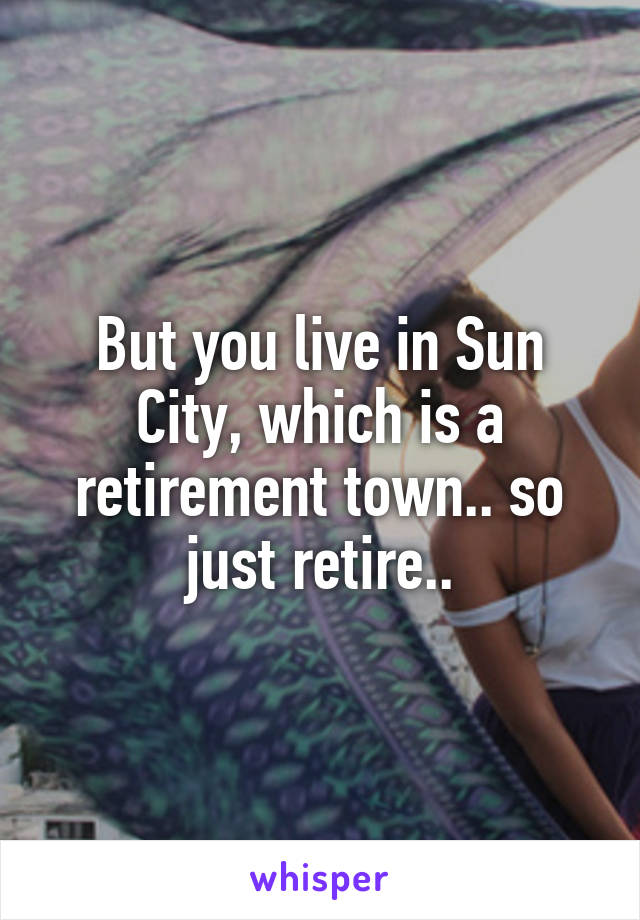 But you live in Sun City, which is a retirement town.. so just retire..