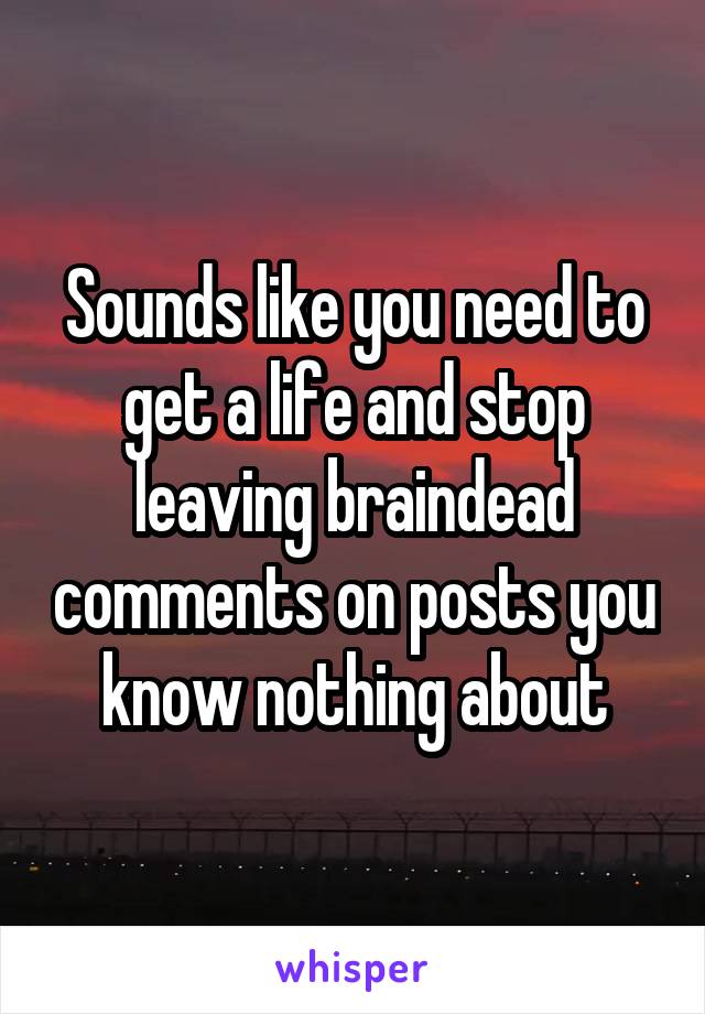 Sounds like you need to get a life and stop leaving braindead comments on posts you know nothing about