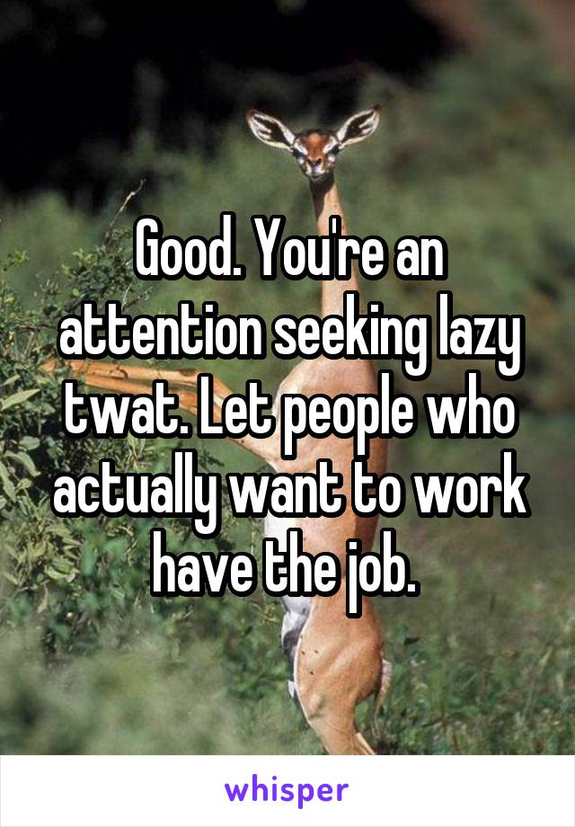 Good. You're an attention seeking lazy twat. Let people who actually want to work have the job. 