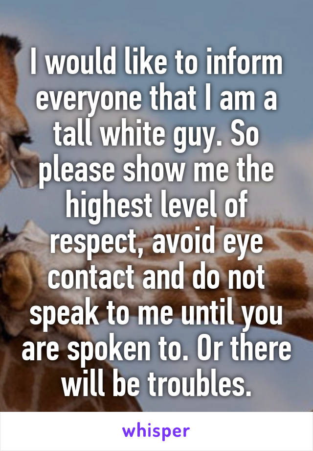 I would like to inform everyone that I am a tall white guy. So please show me the highest level of respect, avoid eye contact and do not speak to me until you are spoken to. Or there will be troubles.