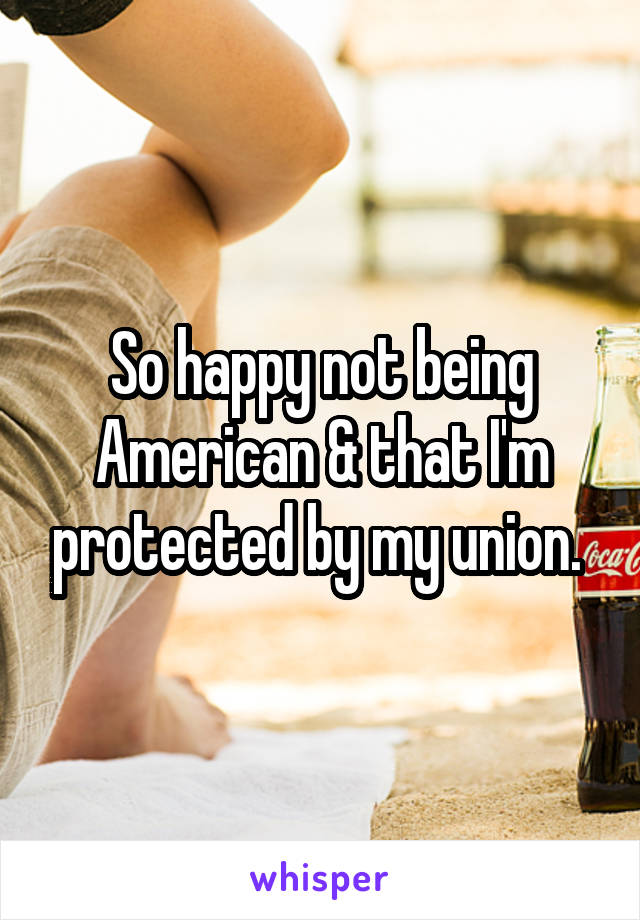 So happy not being American & that I'm protected by my union. 