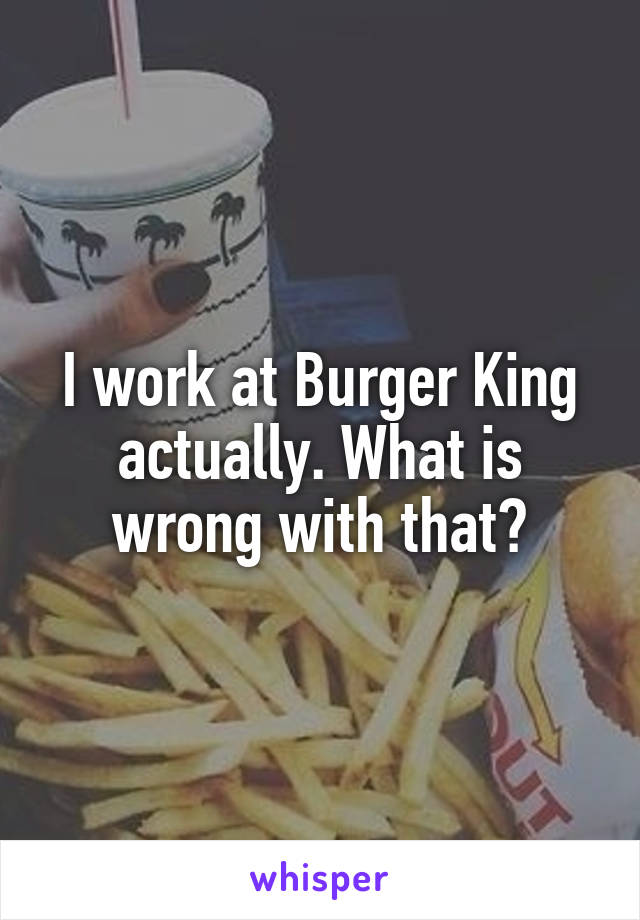 I work at Burger King actually. What is wrong with that?