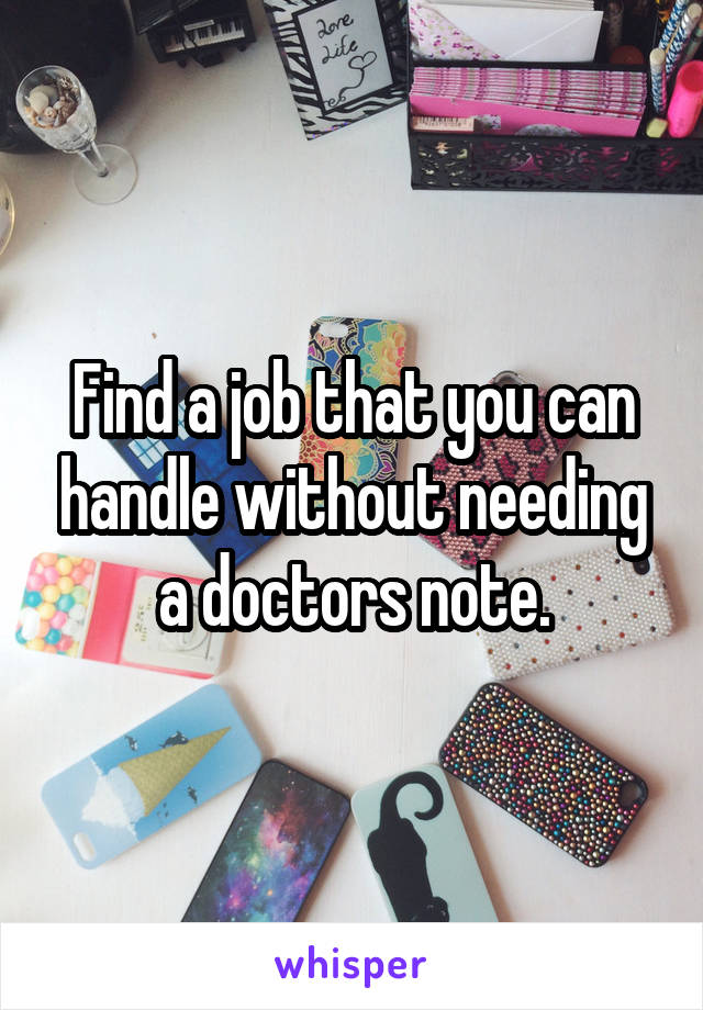 Find a job that you can handle without needing a doctors note.