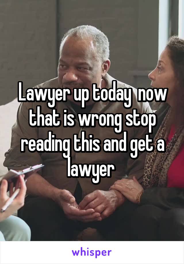 Lawyer up today  now that is wrong stop reading this and get a lawyer 