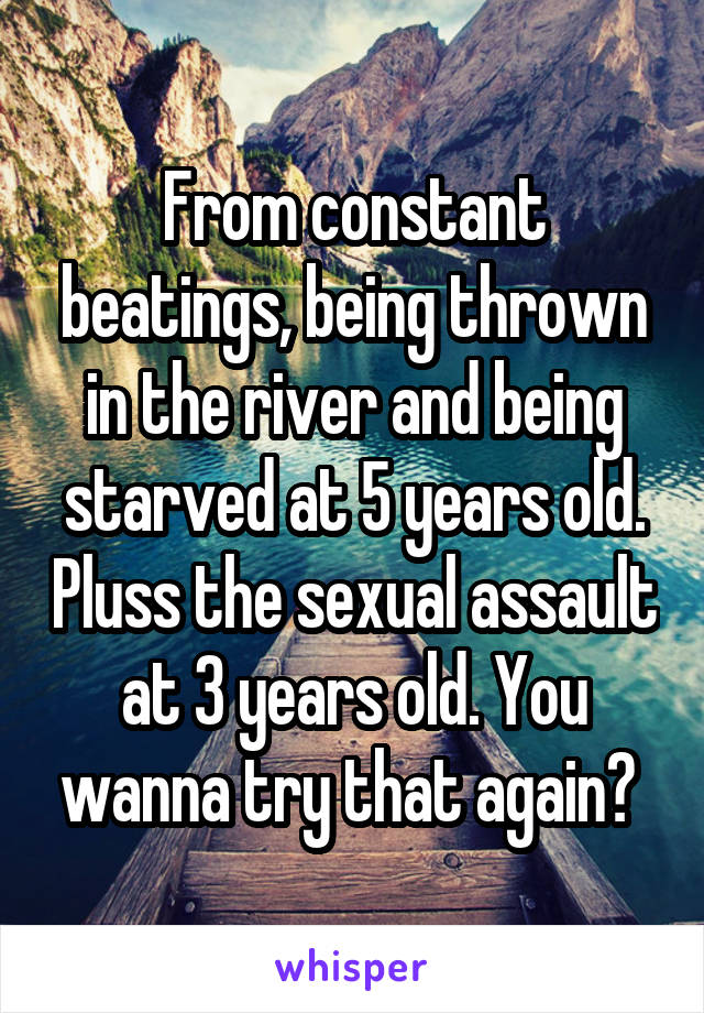 From constant beatings, being thrown in the river and being starved at 5 years old. Pluss the sexual assault at 3 years old. You wanna try that again? 