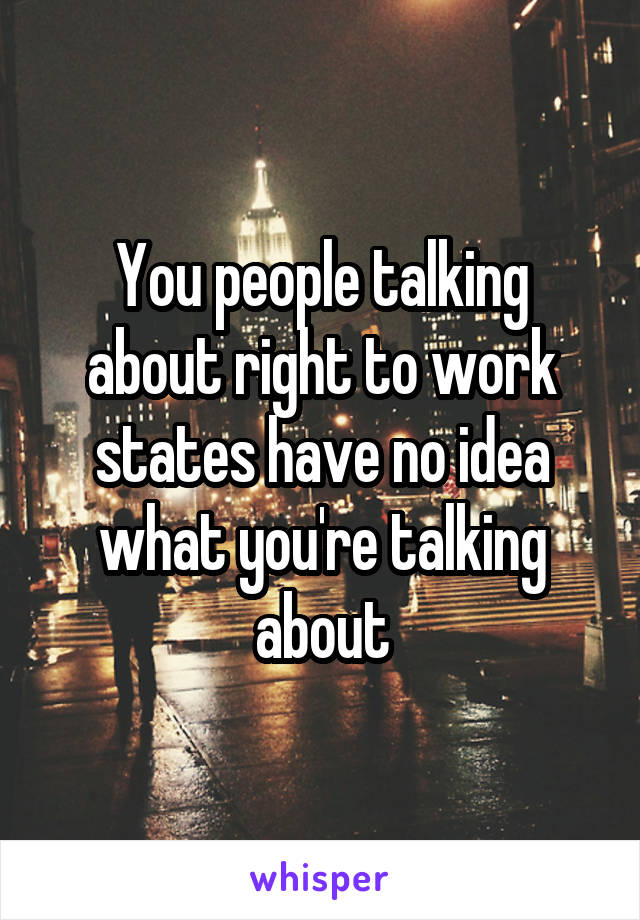 You people talking about right to work states have no idea what you're talking about