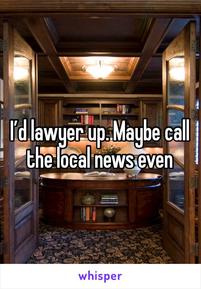 I’d lawyer up. Maybe call the local news even