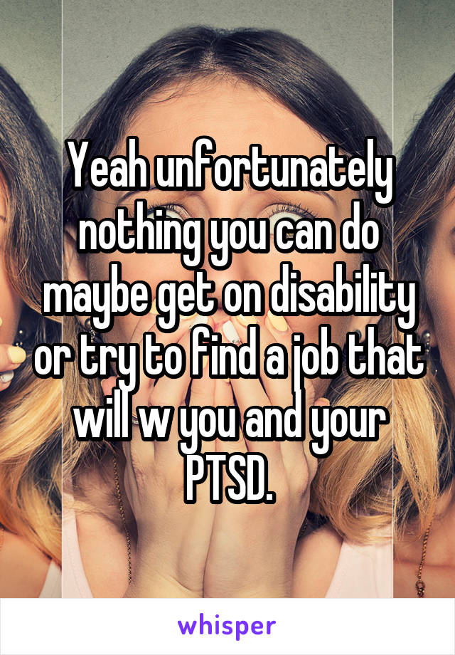 Yeah unfortunately nothing you can do maybe get on disability or try to find a job that will w you and your PTSD.