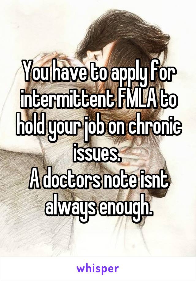 You have to apply for intermittent FMLA to hold your job on chronic issues. 
A doctors note isnt always enough.