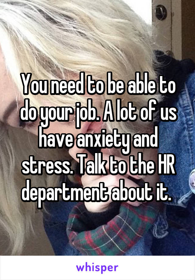 You need to be able to do your job. A lot of us have anxiety and stress. Talk to the HR department about it. 