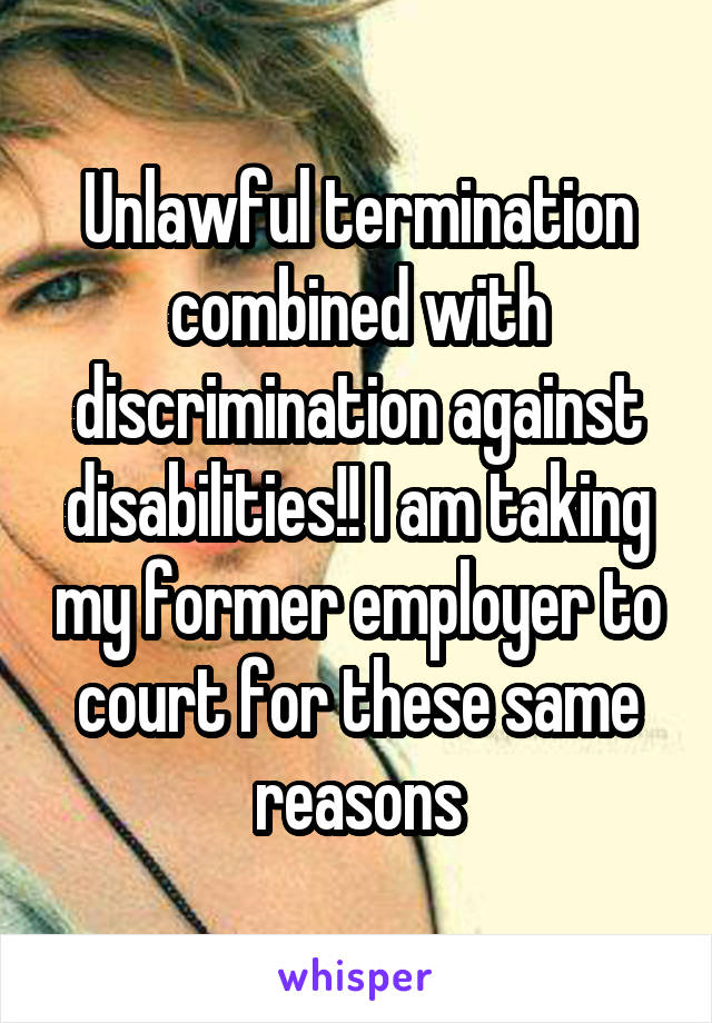 Unlawful termination combined with discrimination against disabilities!! I am taking my former employer to court for these same reasons