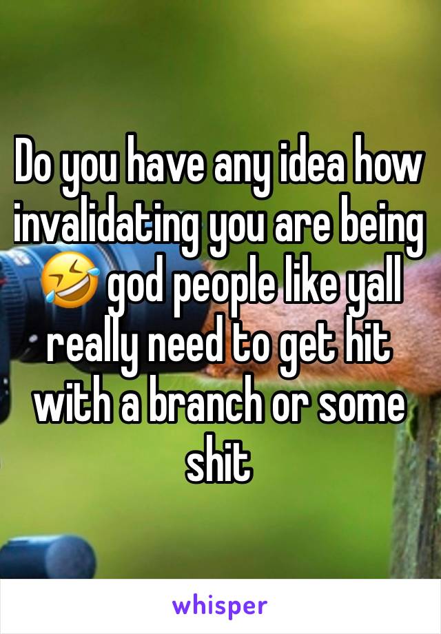 Do you have any idea how invalidating you are being🤣 god people like yall really need to get hit with a branch or some shit