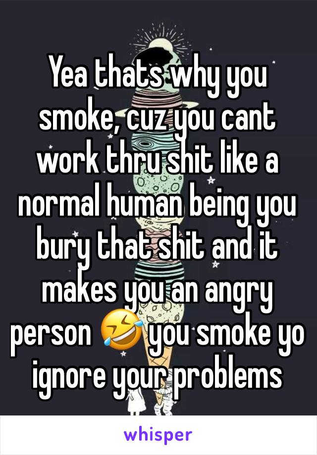 Yea thats why you smoke, cuz you cant work thru shit like a normal human being you bury that shit and it makes you an angry person 🤣 you smoke yo ignore your problems