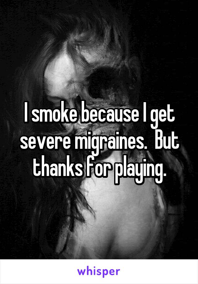 I smoke because I get severe migraines.  But thanks for playing.