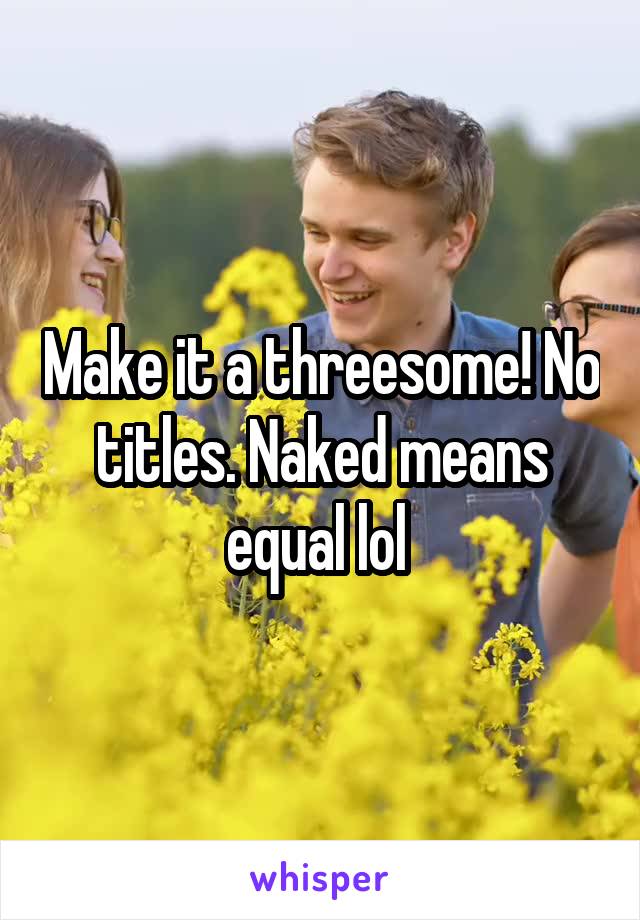 Make it a threesome! No titles. Naked means equal lol 