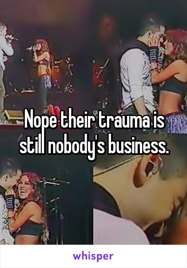 Nope their trauma is still nobody's business.