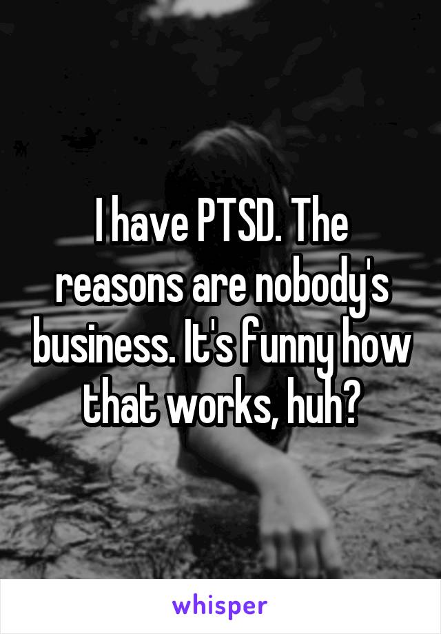 I have PTSD. The reasons are nobody's business. It's funny how that works, huh?