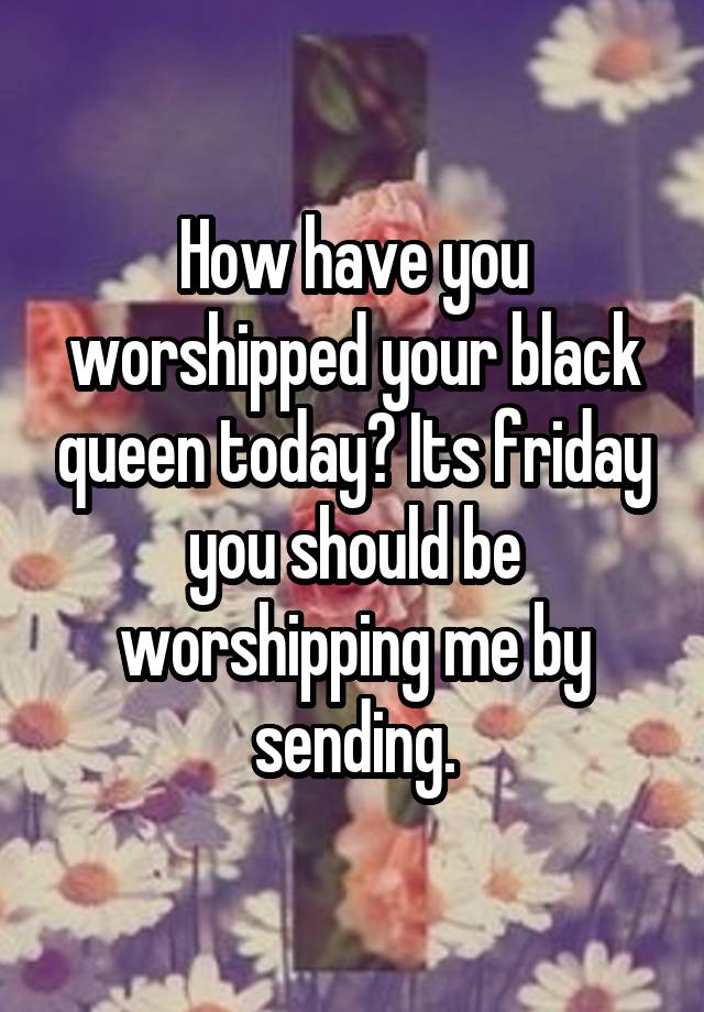 How have you worshipped your black queen today? Its friday you should be worshipping me by sending.