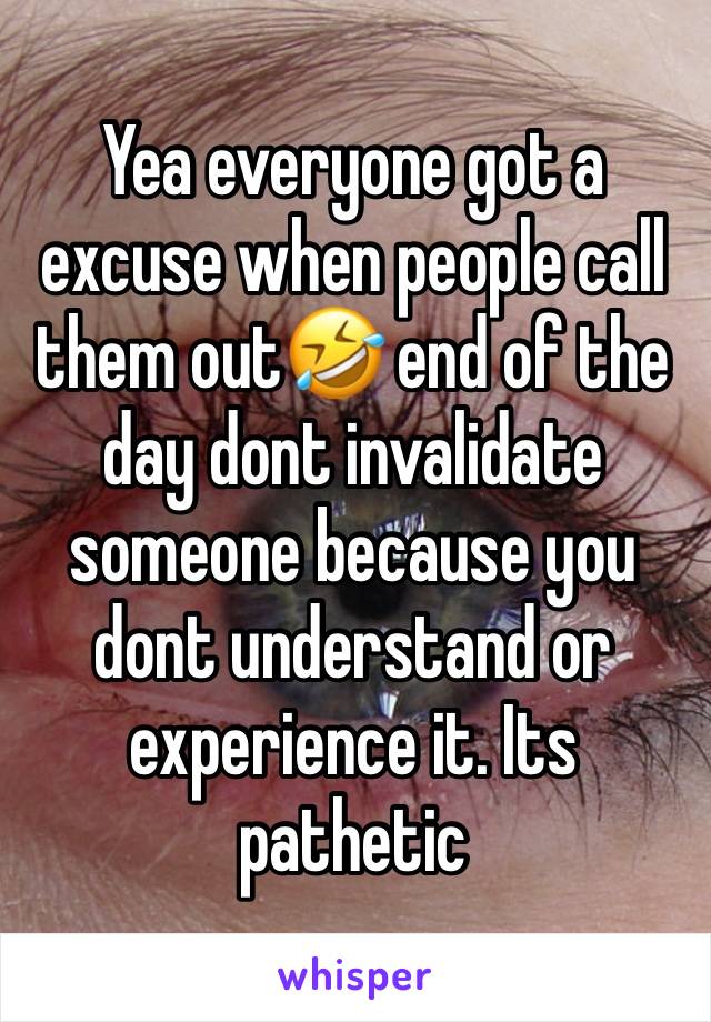 Yea everyone got a excuse when people call them out🤣 end of the day dont invalidate someone because you dont understand or experience it. Its pathetic