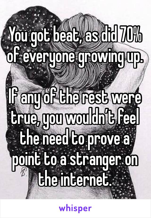 You got beat, as did 70% of everyone growing up. 

If any of the rest were true, you wouldn’t feel the need to prove a point to a stranger on the internet. 