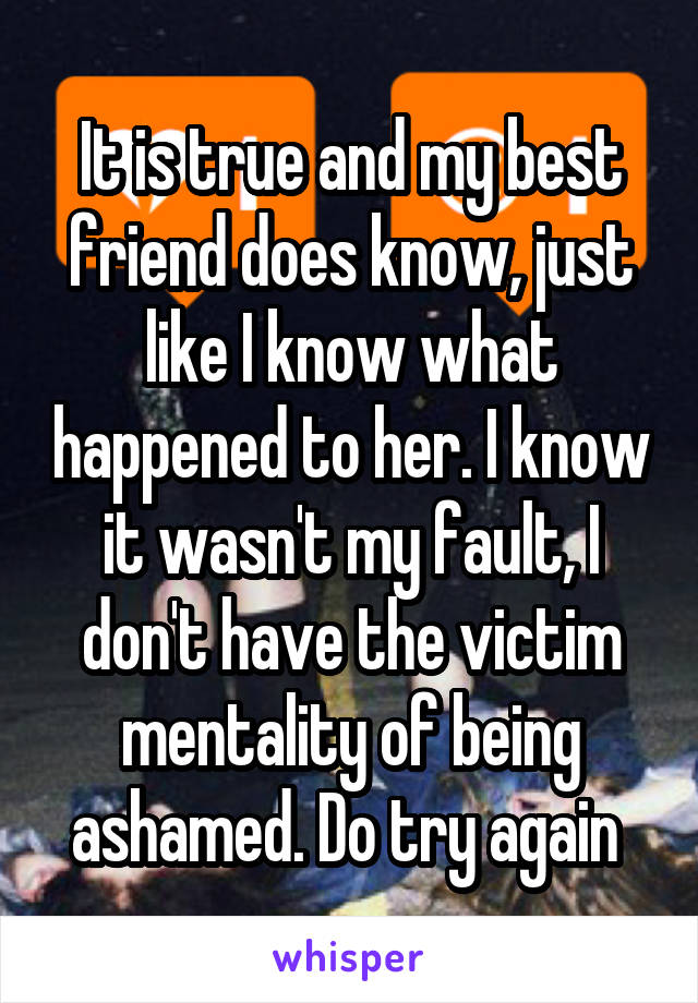 It is true and my best friend does know, just like I know what happened to her. I know it wasn't my fault, I don't have the victim mentality of being ashamed. Do try again 