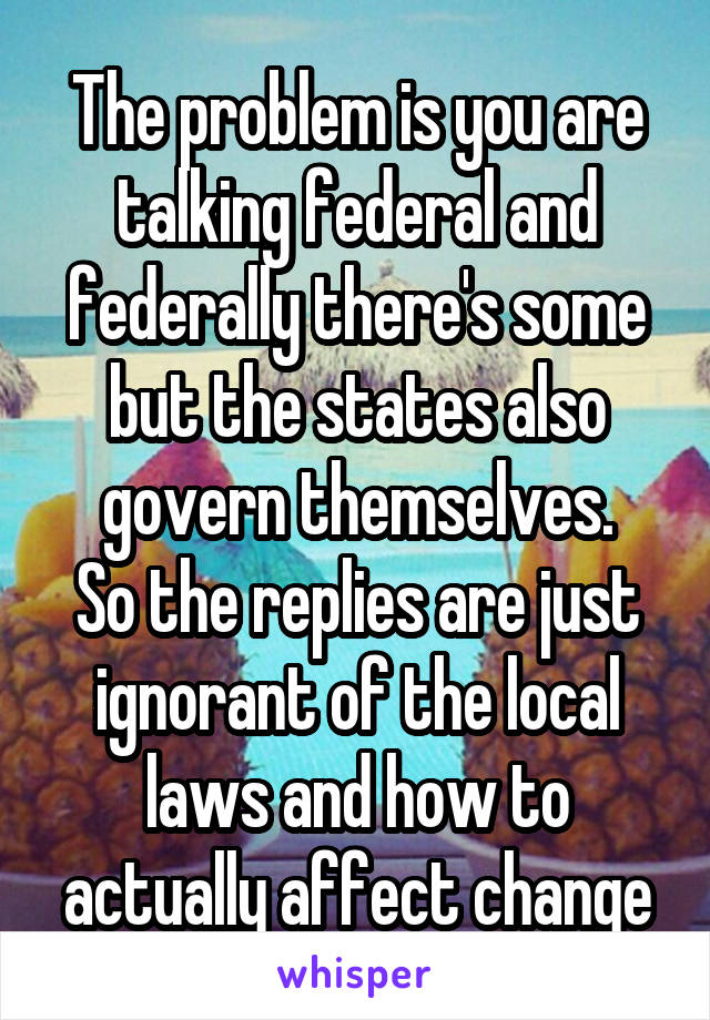 The problem is you are talking federal and federally there's some but the states also govern themselves.
So the replies are just ignorant of the local laws and how to actually affect change