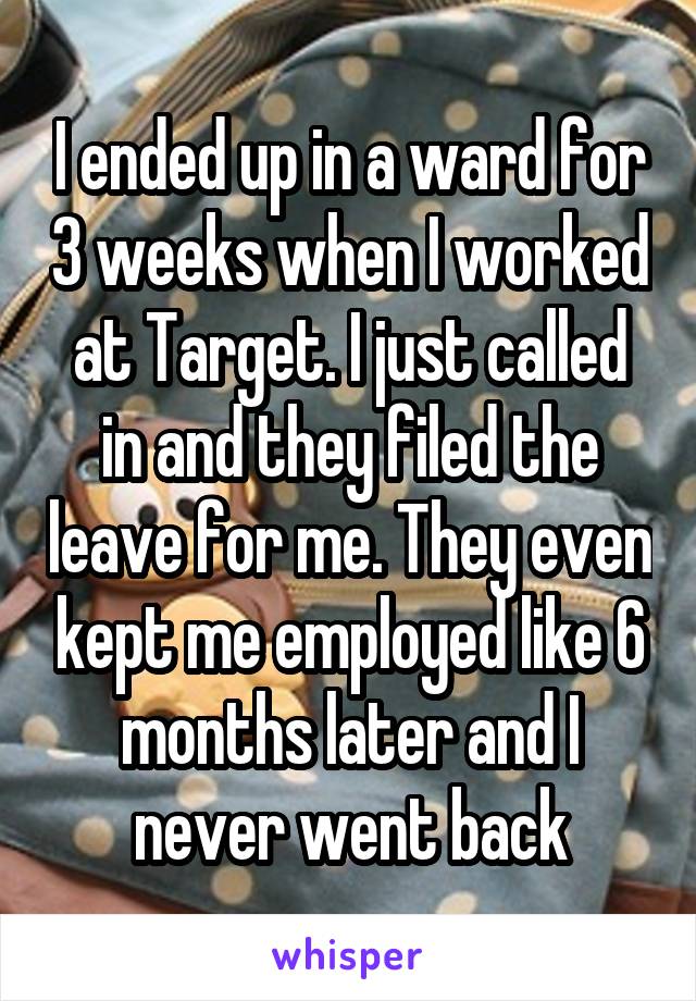 I ended up in a ward for 3 weeks when I worked at Target. I just called in and they filed the leave for me. They even kept me employed like 6 months later and I never went back