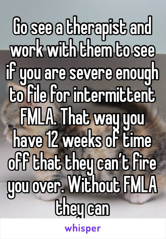 Go see a therapist and work with them to see if you are severe enough to file for intermittent FMLA. That way you have 12 weeks of time off that they can’t fire you over. Without FMLA they can