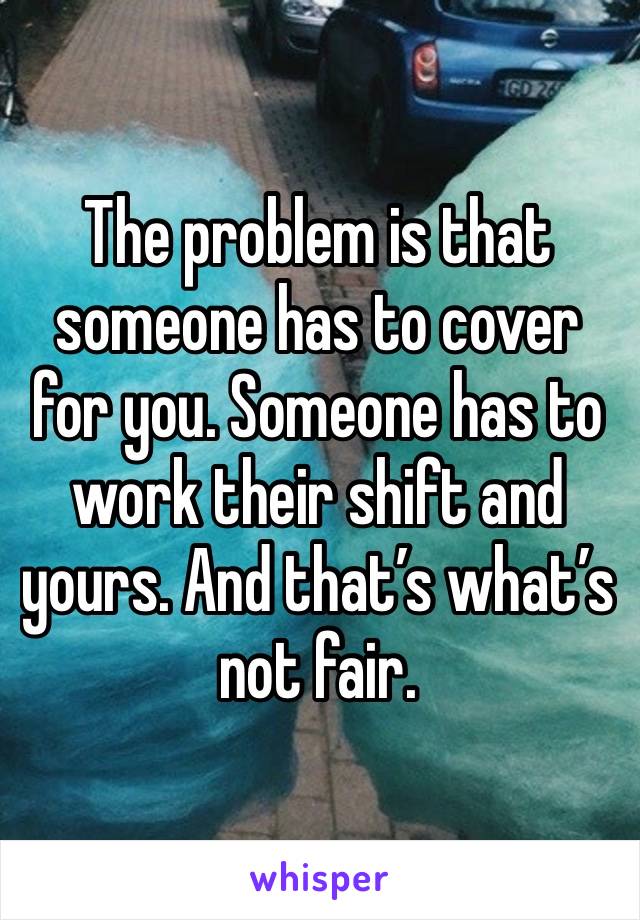 The problem is that someone has to cover for you. Someone has to work their shift and yours. And that’s what’s not fair. 