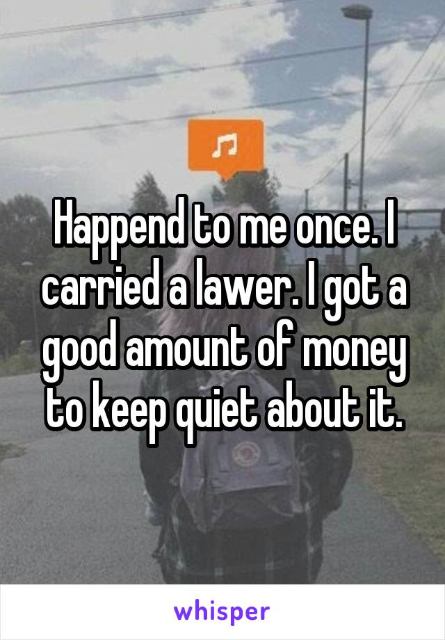 Happend to me once. I carried a lawer. I got a good amount of money to keep quiet about it.