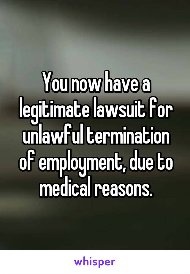 You now have a legitimate lawsuit for unlawful termination of employment, due to medical reasons.