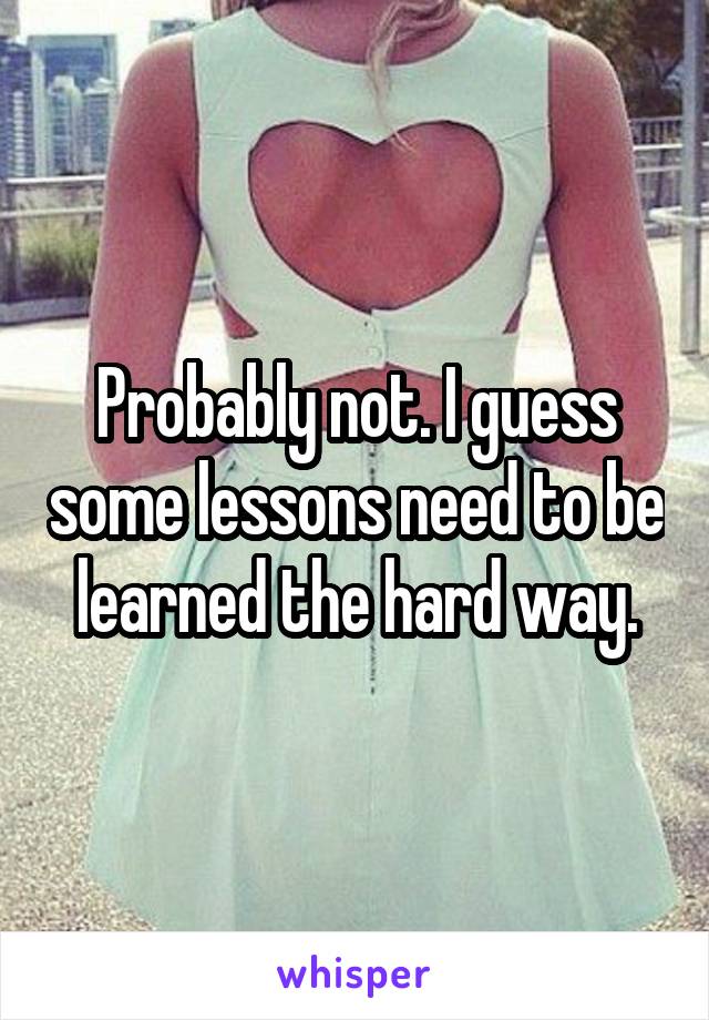 Probably not. I guess some lessons need to be learned the hard way.