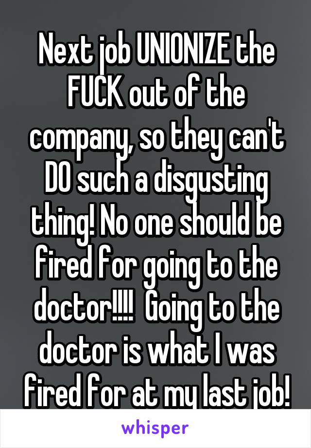 Next job UNIONIZE the FUCK out of the company, so they can't DO such a disgusting thing! No one should be fired for going to the doctor!!!!  Going to the doctor is what I was fired for at my last job!