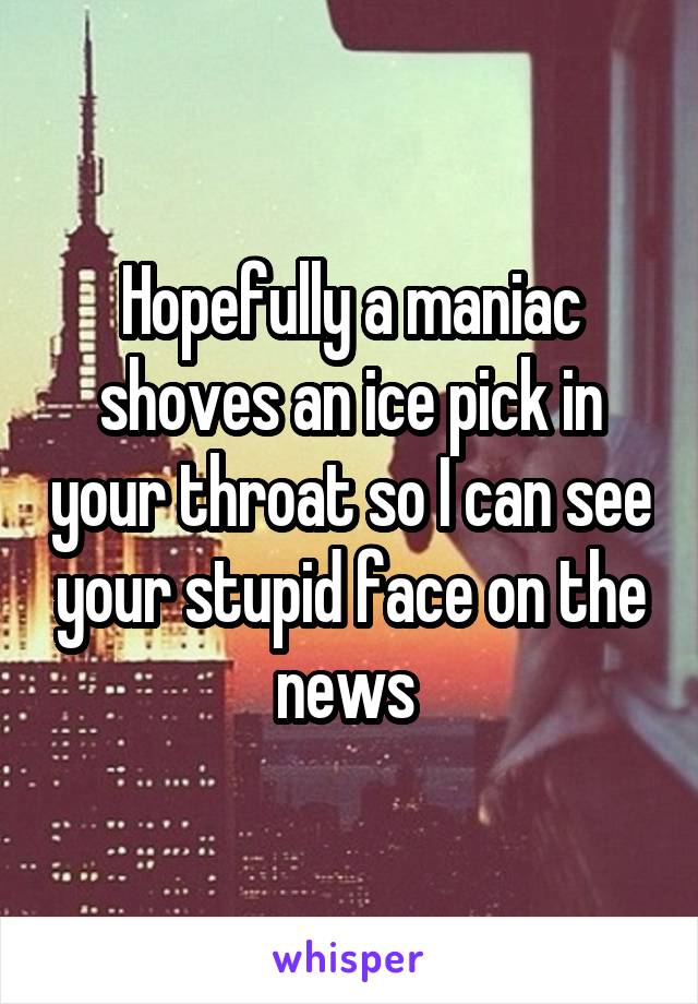 Hopefully a maniac shoves an ice pick in your throat so I can see your stupid face on the news 