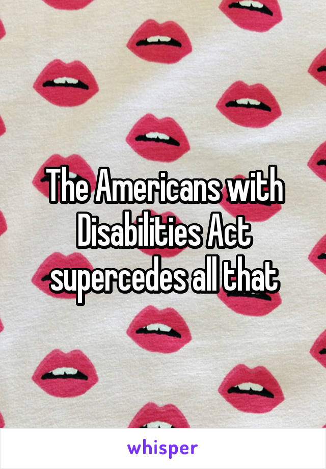 The Americans with Disabilities Act supercedes all that