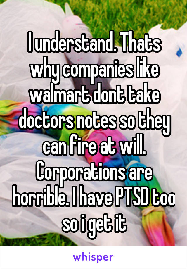 I understand. Thats why companies like walmart dont take doctors notes so they can fire at will. Corporations are horrible. I have PTSD too so i get it