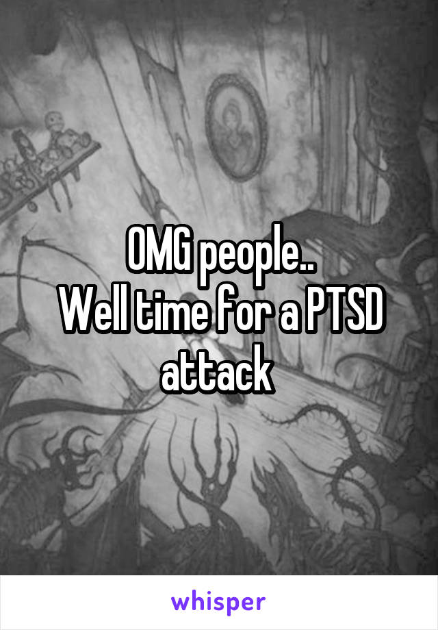 OMG people..
Well time for a PTSD attack 