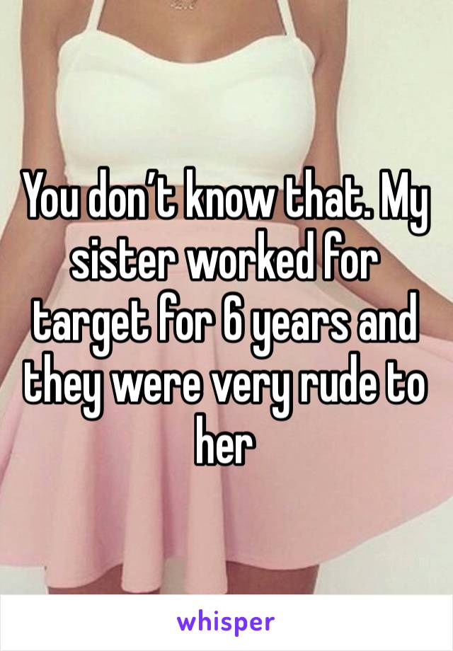 You don’t know that. My sister worked for target for 6 years and they were very rude to her 