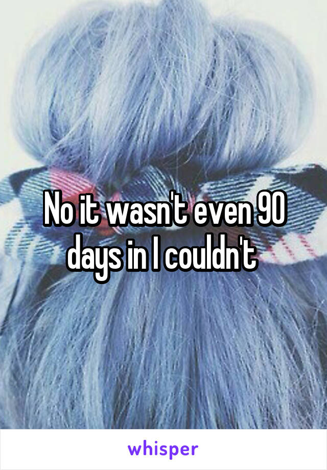 No it wasn't even 90 days in I couldn't 