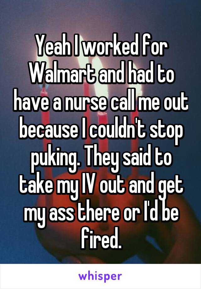 Yeah I worked for Walmart and had to have a nurse call me out because I couldn't stop puking. They said to take my IV out and get my ass there or I'd be fired.