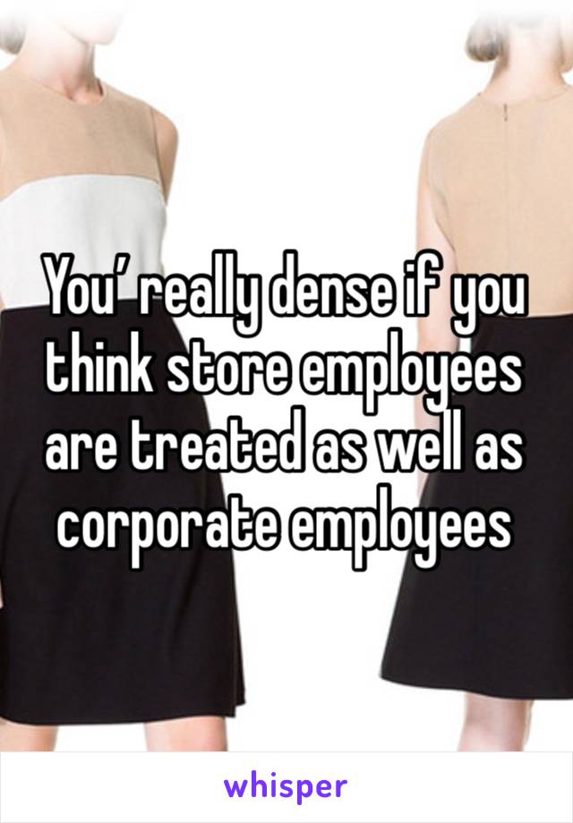 You’ really dense if you think store employees are treated as well as corporate employees 